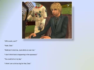 “Off to work, son?”“Yeah, Dad.”“Well don’t mind me, Just climb on over me.”“I don’t think that is happening in the spacesuit.”“You could sit on my lap.”“I think I am a bit too big for that, Dad.”