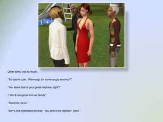 Other sims, not so much.“So you’re cute.  Wanna go for some angry woohoo?”“You know that is your great-nephew, right?”“I don’t recognize him as family.”“Trust me, he is.”“Sorry, not interested anyway.  You aren’t the woman I want.”