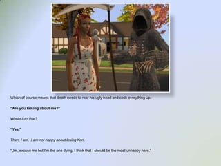 Which of course means that death needs to rear his ugly head and cock everything up.  “Are you talking about me?”Would I do that?“Yes.”Then, I am.  I am not happy about losing Kori.“Um, excuse me but I’m the one dying, I think that I should be the most unhappy here.”