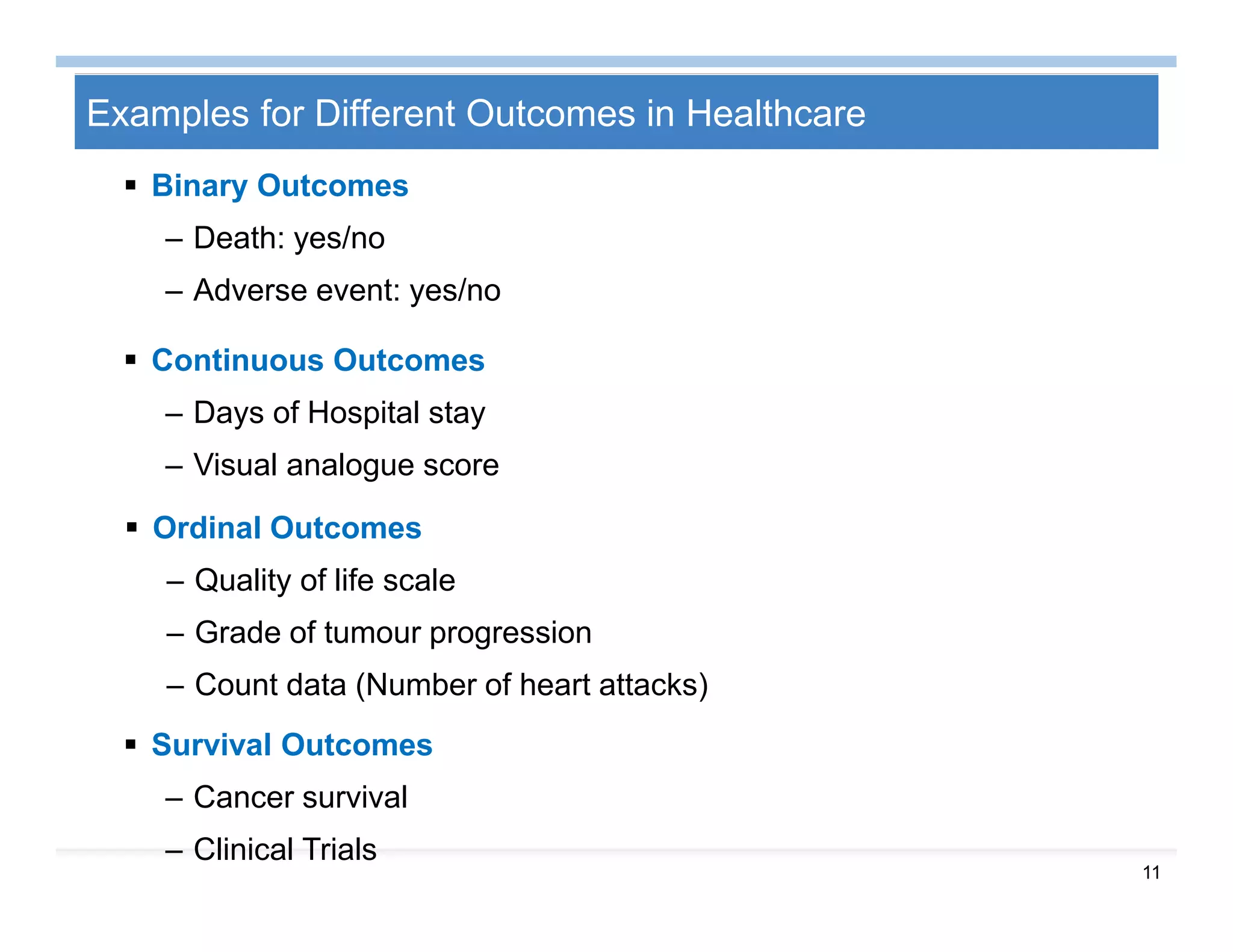 11
Examples for Different Outcomes in Healthcare
 Binary Outcomes
– Death: yes/no
– Adverse event: yes/no
 Continuous Outcomes
– Days of Hospital stay
– Visual analogue score
 Ordinal Outcomes
– Quality of life scale
– Grade of tumour progression
– Count data (Number of heart attacks)
 Survival Outcomes
– Cancer survival
– Clinical Trials
 