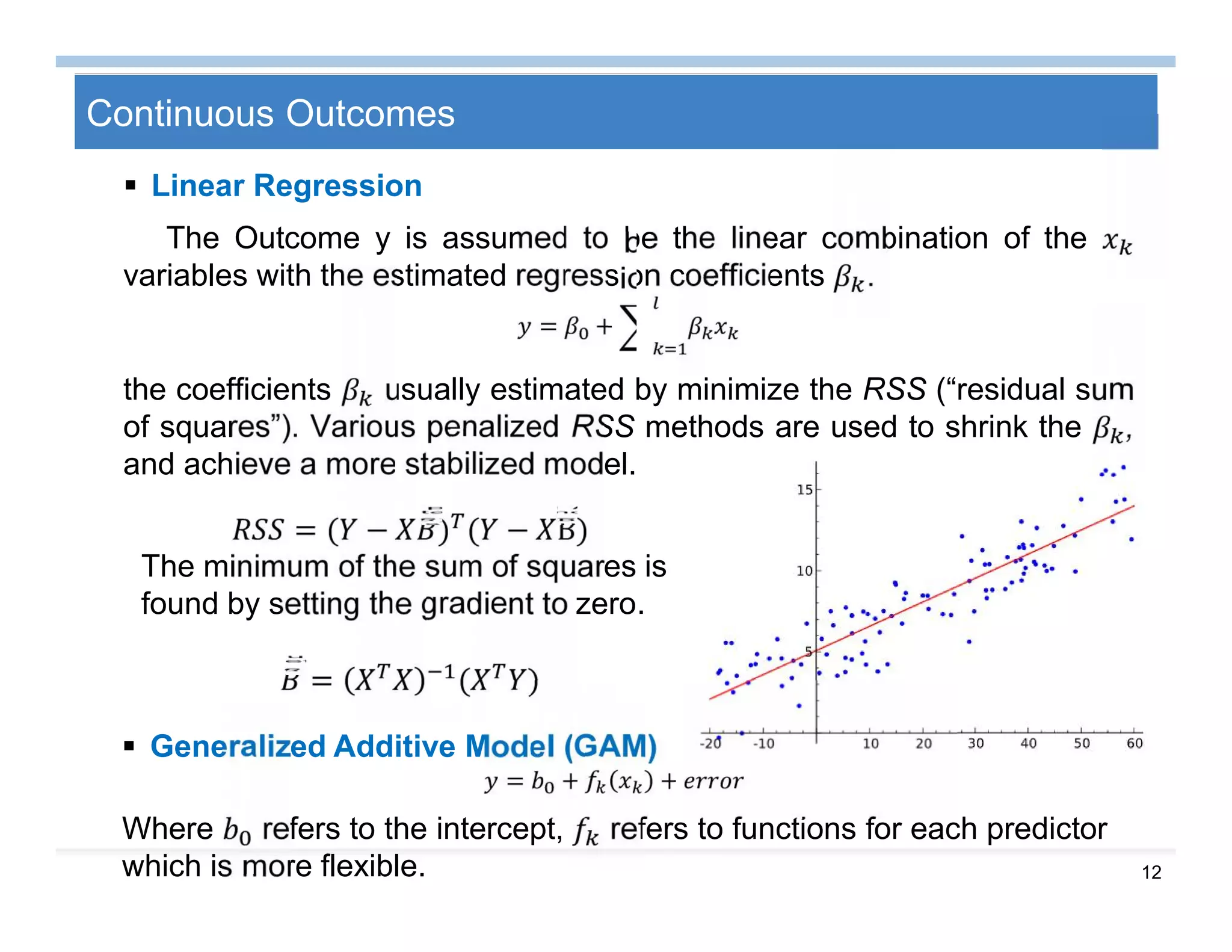 12
Continuous Outcomes
 Linear Regression
The Outcome y is assumed to be the linear combination of the
variables with the estimated regression coefficients .
= +
the coefficients usually estimated by minimize the RSS (“residual sum
of squares”). Various penalized RSS methods are used to shrink the ,
and achieve a more stabilized model.
= ( − ) ( − Β)
The minimum of the sum of squares is
found by setting the gradient to zero.
= ( )
 Generalized Additive Model (GAM)
= + +
Where refers to the intercept, refers to functions for each predictor
which is more flexible.
 