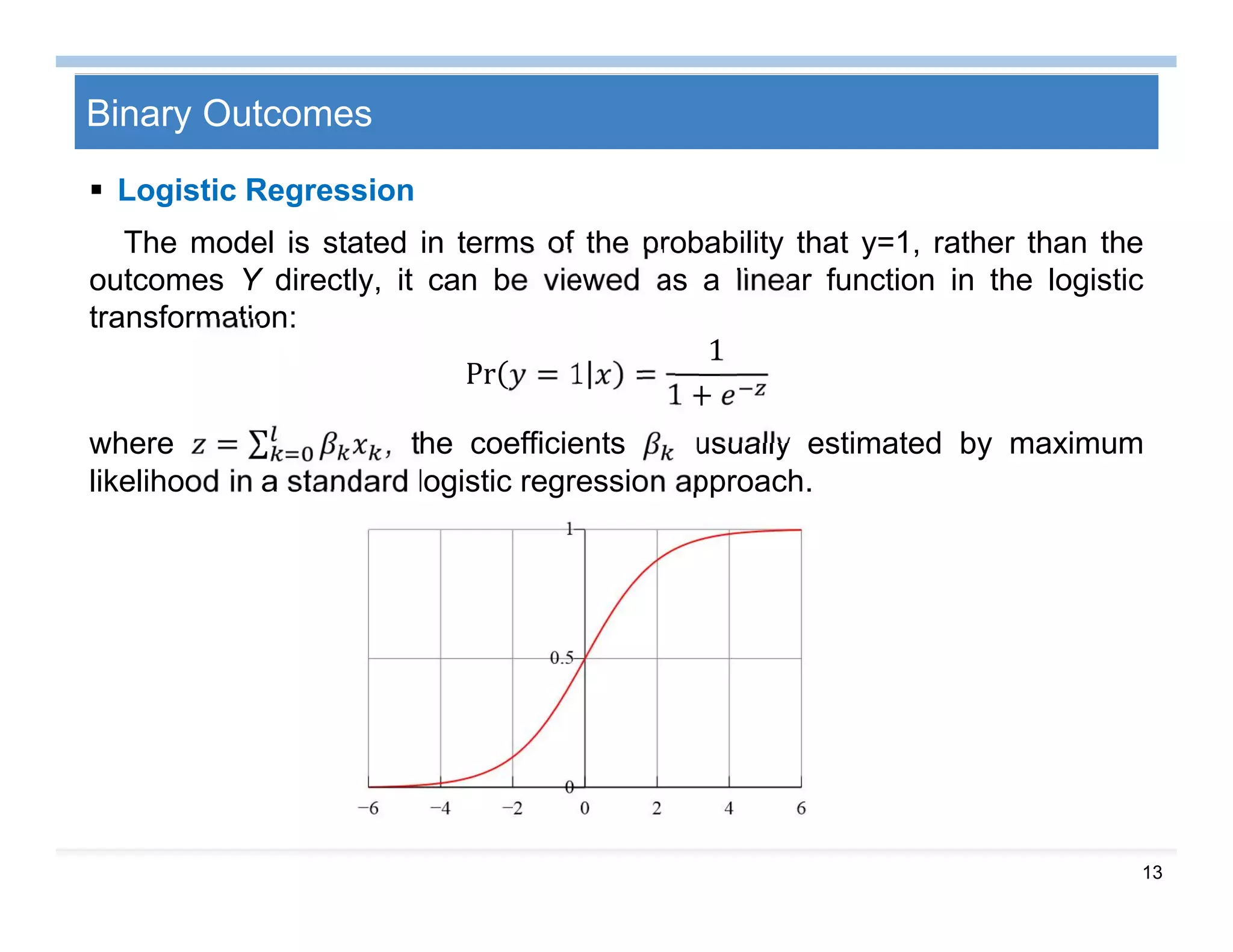 13
Binary Outcomes
 Logistic Regression
The model is stated in terms of the probability that y=1, rather than the
outcomes Y directly, it can be viewed as a linear function in the logistic
transformation:
Pr = 1 =
1
1 +
where = ∑ , the coefficients usually estimated by maximum
likelihood in a standard logistic regression approach.
 