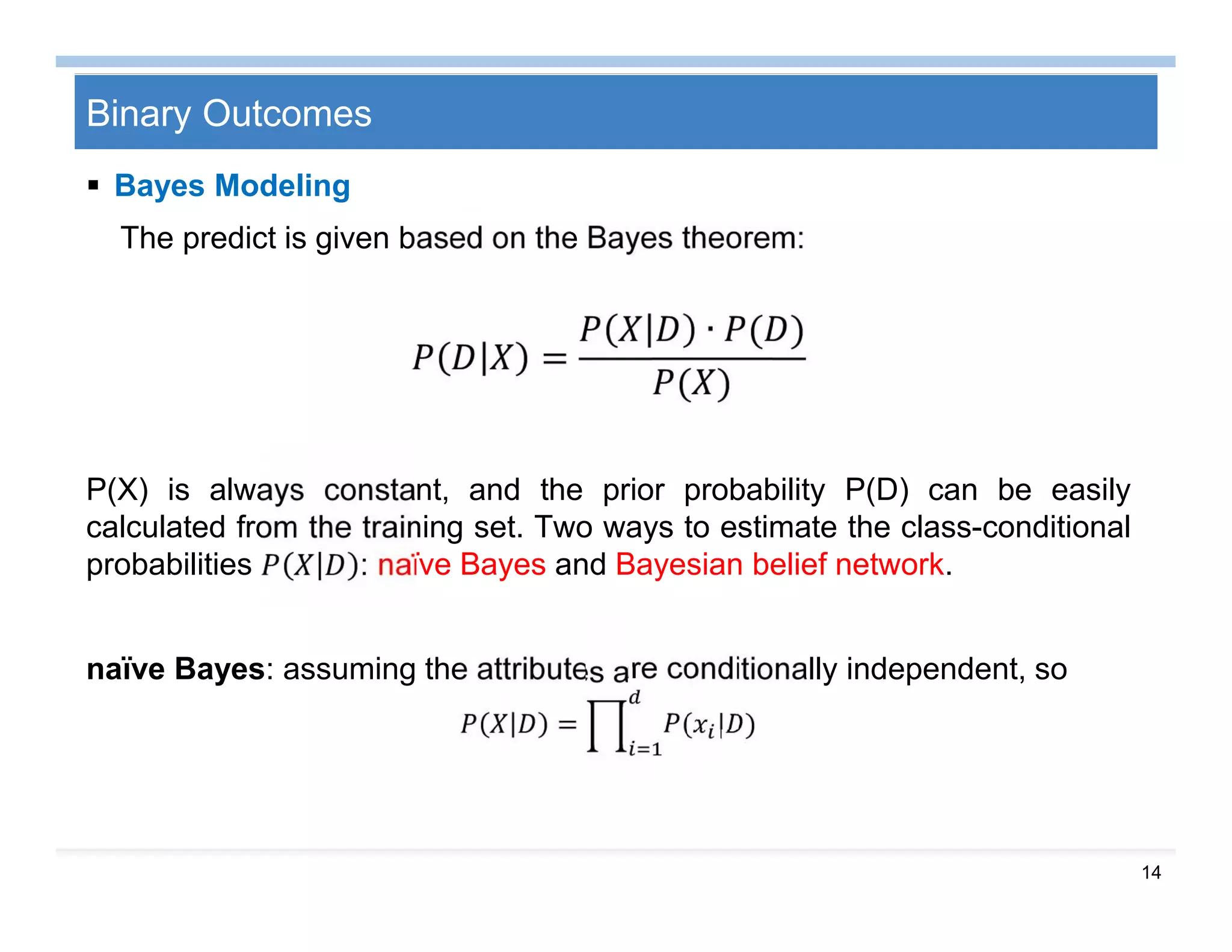 14
Binary Outcomes
 Bayes Modeling
The predict is given based on the Bayes theorem:
=
∙ ( )
( )
P(X) is always constant, and the prior probability P(D) can be easily
calculated from the training set. Two ways to estimate the class-conditional
probabilities : naϊve Bayes and Bayesian belief network.
naϊve Bayes: assuming the attributes are conditionally independent, so
= ( | )
 