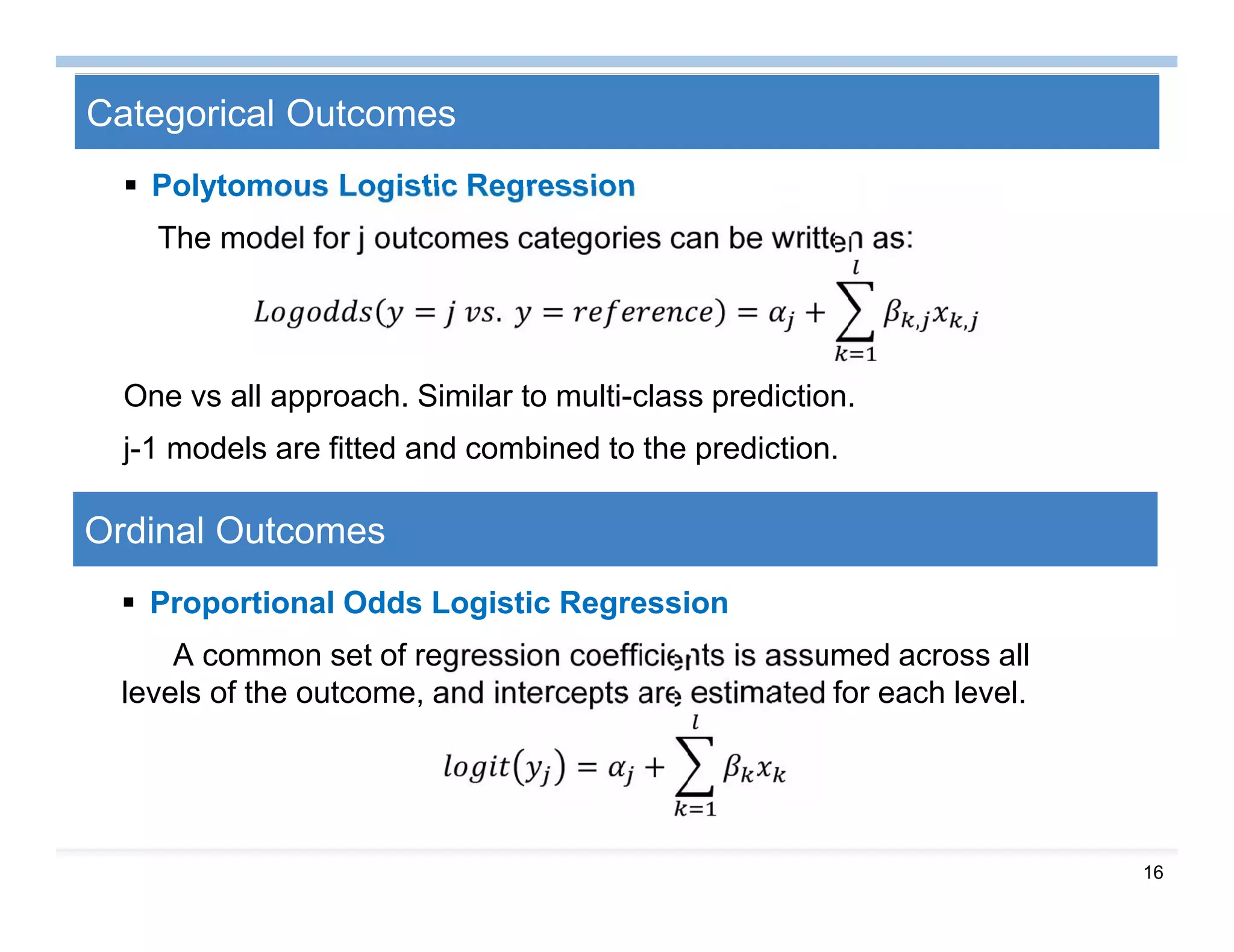 16
Categorical Outcomes
 Polytomous Logistic Regression
The model for j outcomes categories can be written as:
= . = = + , ,
One vs all approach. Similar to multi-class prediction.
j-1 models are fitted and combined to the prediction.
Ordinal Outcomes
 Proportional Odds Logistic Regression
A common set of regression coefficients is assumed across all
levels of the outcome, and intercepts are estimated for each level.
= +
 