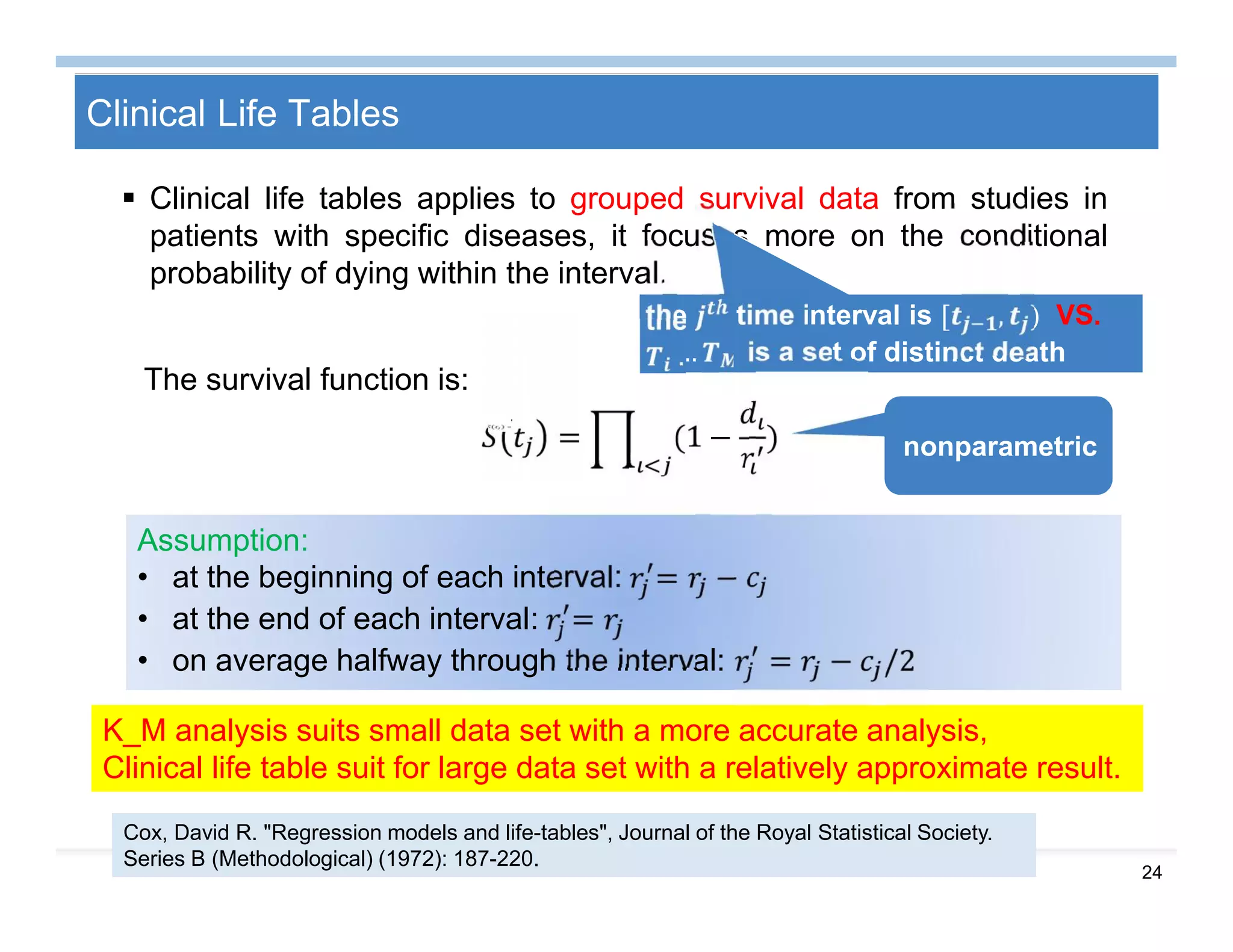 24
Clinical Life Tables
 Clinical life tables applies to grouped survival data from studies in
patients with specific diseases, it focuses more on the conditional
probability of dying within the interval.
the time interval is [ , ) VS.
… is a set of distinct death
timesThe survival function is:
= (1 − )
K_M analysis suits small data set with a more accurate analysis,
Clinical life table suit for large data set with a relatively approximate result.
nonparametric
Assumption:
• at the beginning of each interval: = −
• at the end of each interval: =
• on average halfway through the interval: = − /2
Cox, David R. "Regression models and life-tables", Journal of the Royal Statistical Society.
Series B (Methodological) (1972): 187-220.
 