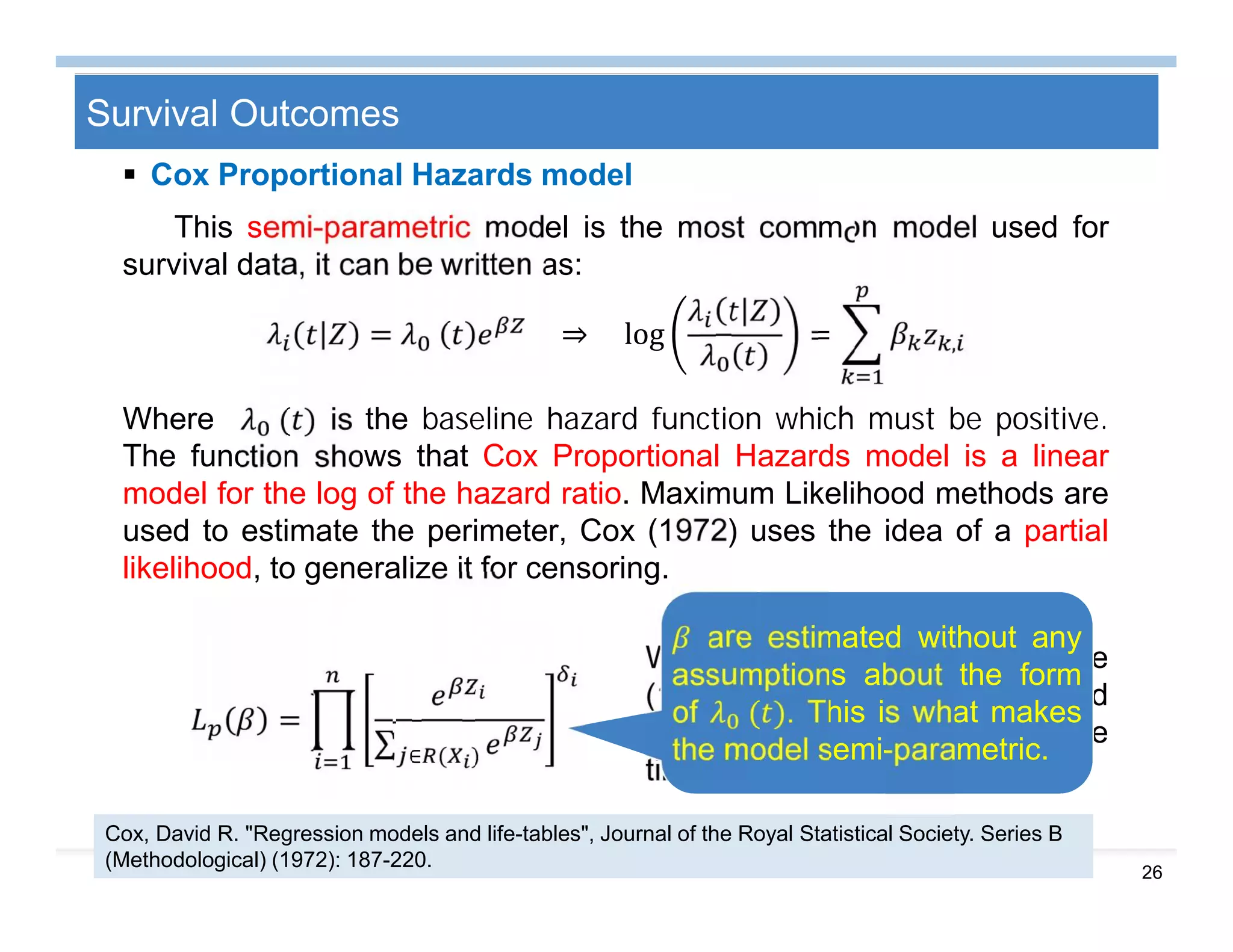 26
Survival Outcomes
 Cox Proportional Hazards model
This semi-parametric model is the most common model used for
survival data, it can be written as:
= ⇒ log = ,
Where ( ) is the baseline hazard function which must be positive.
The function shows that Cox Proportional Hazards model is a linear
model for the log of the hazard ratio. Maximum Likelihood methods are
used to estimate the perimeter, Cox (1972) uses the idea of a partial
likelihood, to generalize it for censoring.
=
∑ ∈ ( )
Where, is the censoring variable
(1=if event, 0 if censored) and
( ) as the risk set at the failure
time of individual
are estimated without any
assumptions about the form
of ( ). This is what makes
the model semi-parametric.
Cox, David R. "Regression models and life-tables", Journal of the Royal Statistical Society. Series B
(Methodological) (1972): 187-220.
 
