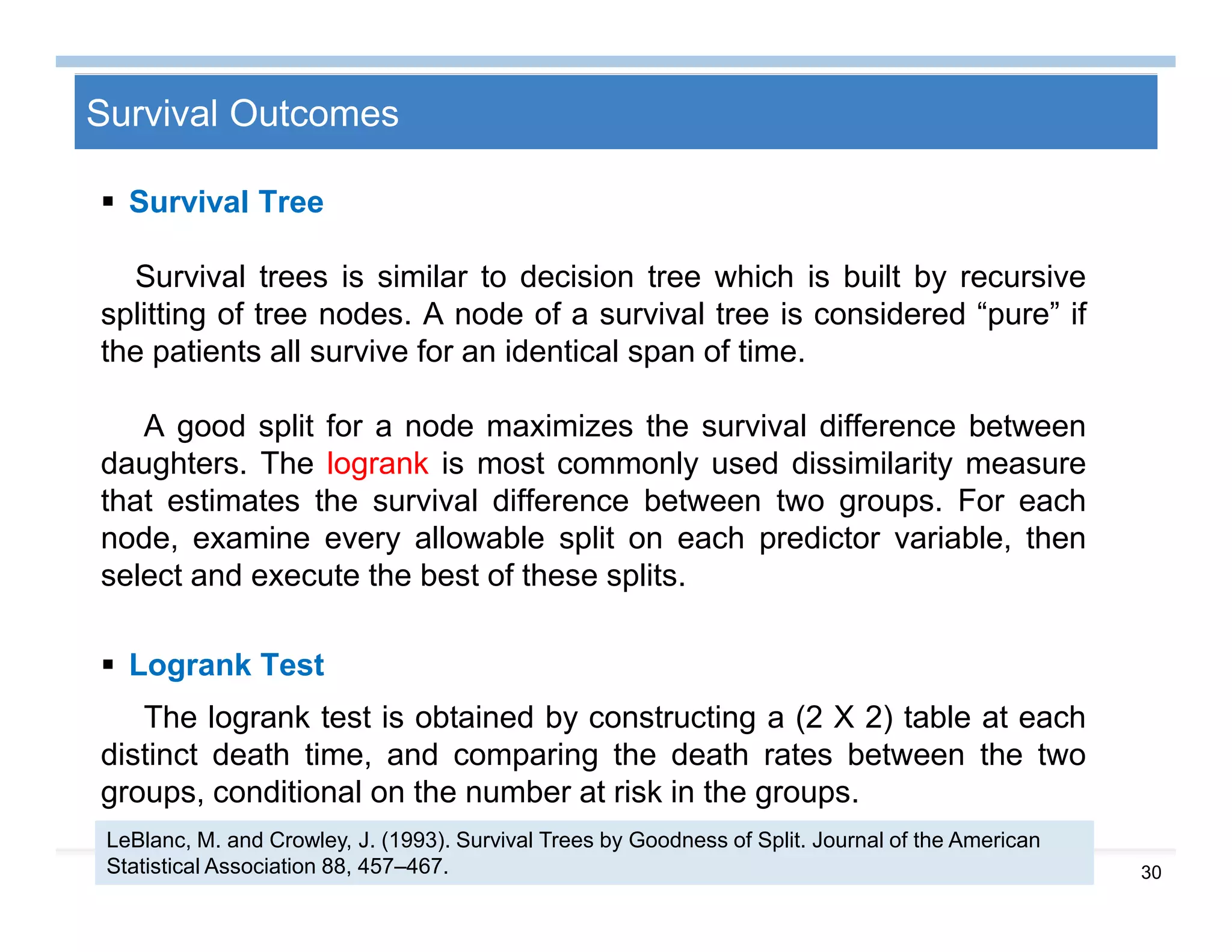 30
Survival Outcomes
 Survival Tree
Survival trees is similar to decision tree which is built by recursive
splitting of tree nodes. A node of a survival tree is considered “pure” if
the patients all survive for an identical span of time.
A good split for a node maximizes the survival difference between
daughters. The logrank is most commonly used dissimilarity measure
that estimates the survival difference between two groups. For each
node, examine every allowable split on each predictor variable, then
select and execute the best of these splits.
 Logrank Test
The logrank test is obtained by constructing a (2 X 2) table at each
distinct death time, and comparing the death rates between the two
groups, conditional on the number at risk in the groups.
LeBlanc, M. and Crowley, J. (1993). Survival Trees by Goodness of Split. Journal of the American
Statistical Association 88, 457–467.
 