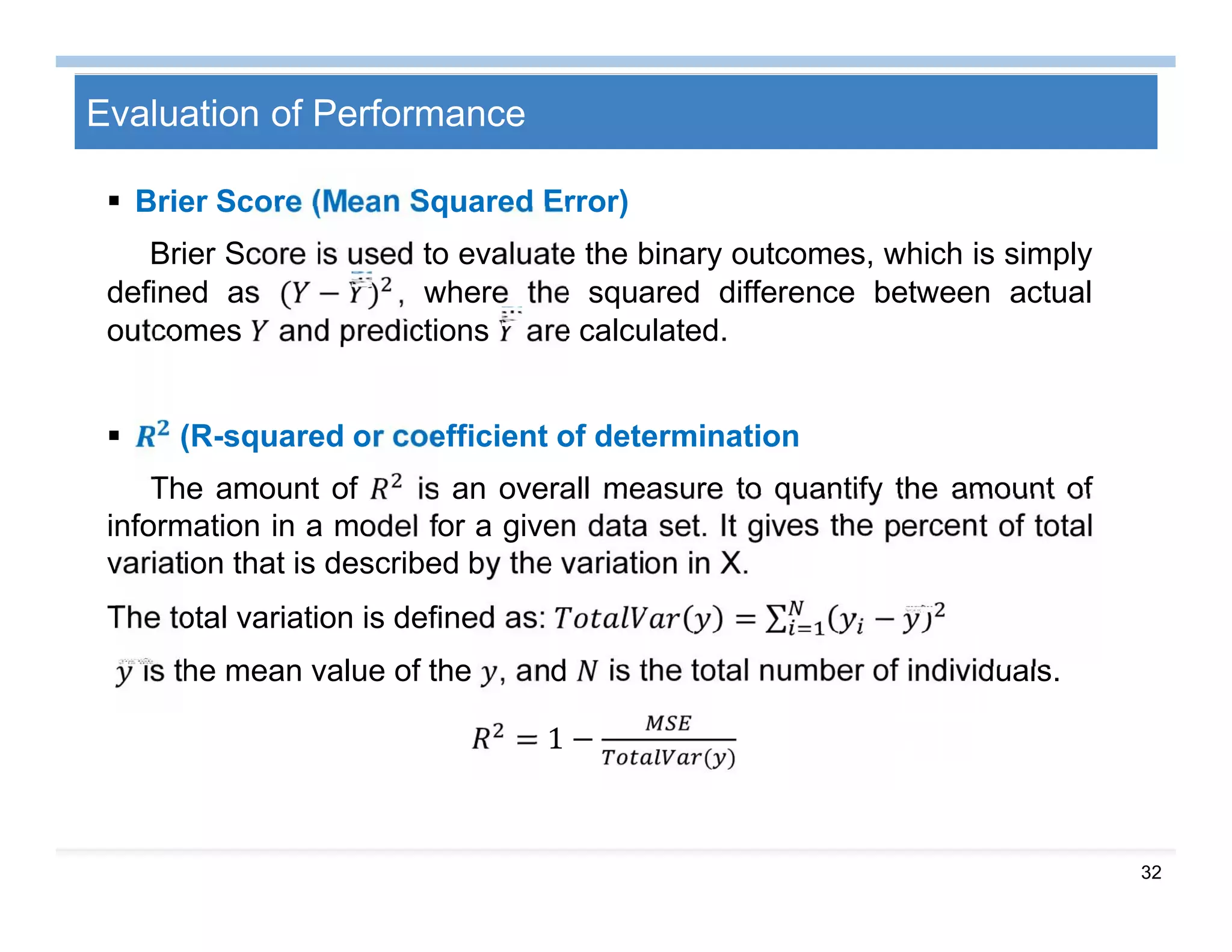 32
Evaluation of Performance
 Brier Score (Mean Squared Error)
Brier Score is used to evaluate the binary outcomes, which is simply
defined as ( − ) , where the squared difference between actual
outcomes and predictions are calculated.
 (R-squared or coefficient of determination
The amount of is an overall measure to quantify the amount of
information in a model for a given data set. It gives the percent of total
variation that is described by the variation in X.
The total variation is defined as: = ∑ −
is the mean value of the , and is the total number of individuals.
= 1 −
( )
 