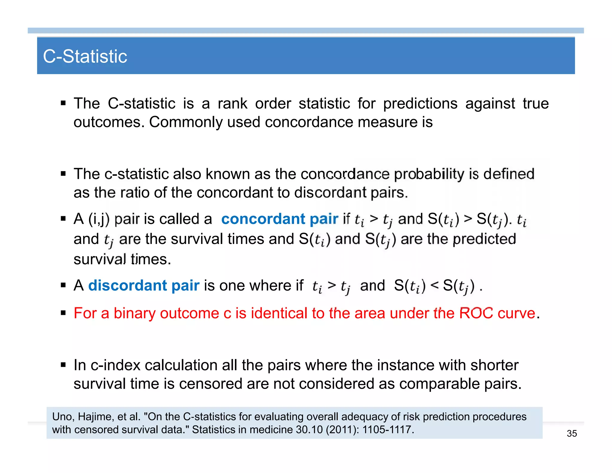 35
C-Statistic
 The C-statistic is a rank order statistic for predictions against true
outcomes. Commonly used concordance measure is
 The c-statistic also known as the concordance probability is defined
as the ratio of the concordant to discordant pairs.
 A (i,j) pair is called a concordant pair if > and S( ) > S( ).
and are the survival times and S( ) and S( ) are the predicted
survival times.
 A discordant pair is one where if > and S( ) < S( ) .
 For a binary outcome c is identical to the area under the ROC curve.
 In c-index calculation all the pairs where the instance with shorter
survival time is censored are not considered as comparable pairs.
Uno, Hajime, et al. "On the C‐statistics for evaluating overall adequacy of risk prediction procedures
with censored survival data." Statistics in medicine 30.10 (2011): 1105-1117.
 