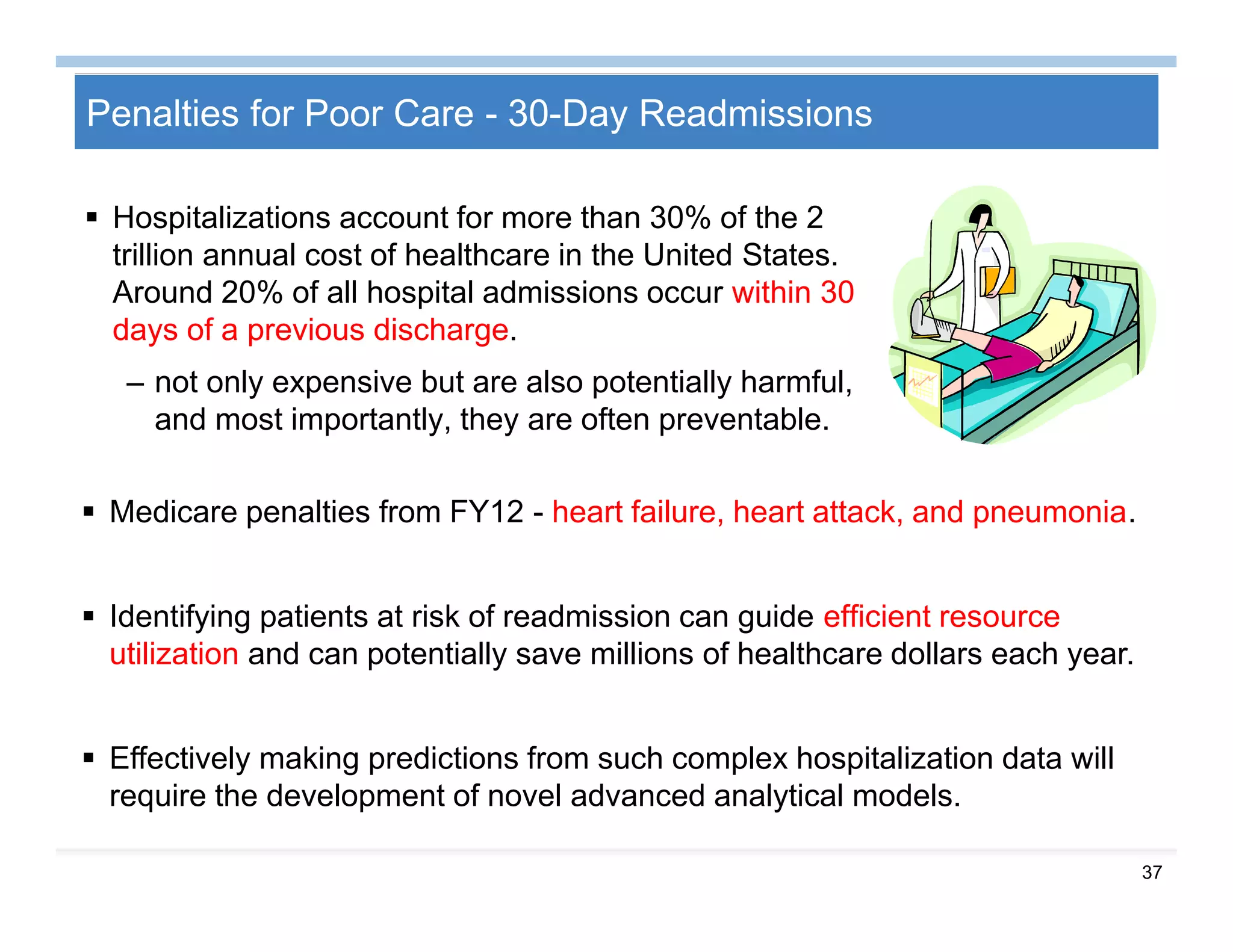 37
Penalties for Poor Care - 30-Day Readmissions
 Hospitalizations account for more than 30% of the 2
trillion annual cost of healthcare in the United States.
Around 20% of all hospital admissions occur within 30
days of a previous discharge.
– not only expensive but are also potentially harmful,
and most importantly, they are often preventable.
 Medicare penalties from FY12 - heart failure, heart attack, and pneumonia.
 Identifying patients at risk of readmission can guide efﬁcient resource
utilization and can potentially save millions of healthcare dollars each year.
 Effectively making predictions from such complex hospitalization data will
require the development of novel advanced analytical models.
 