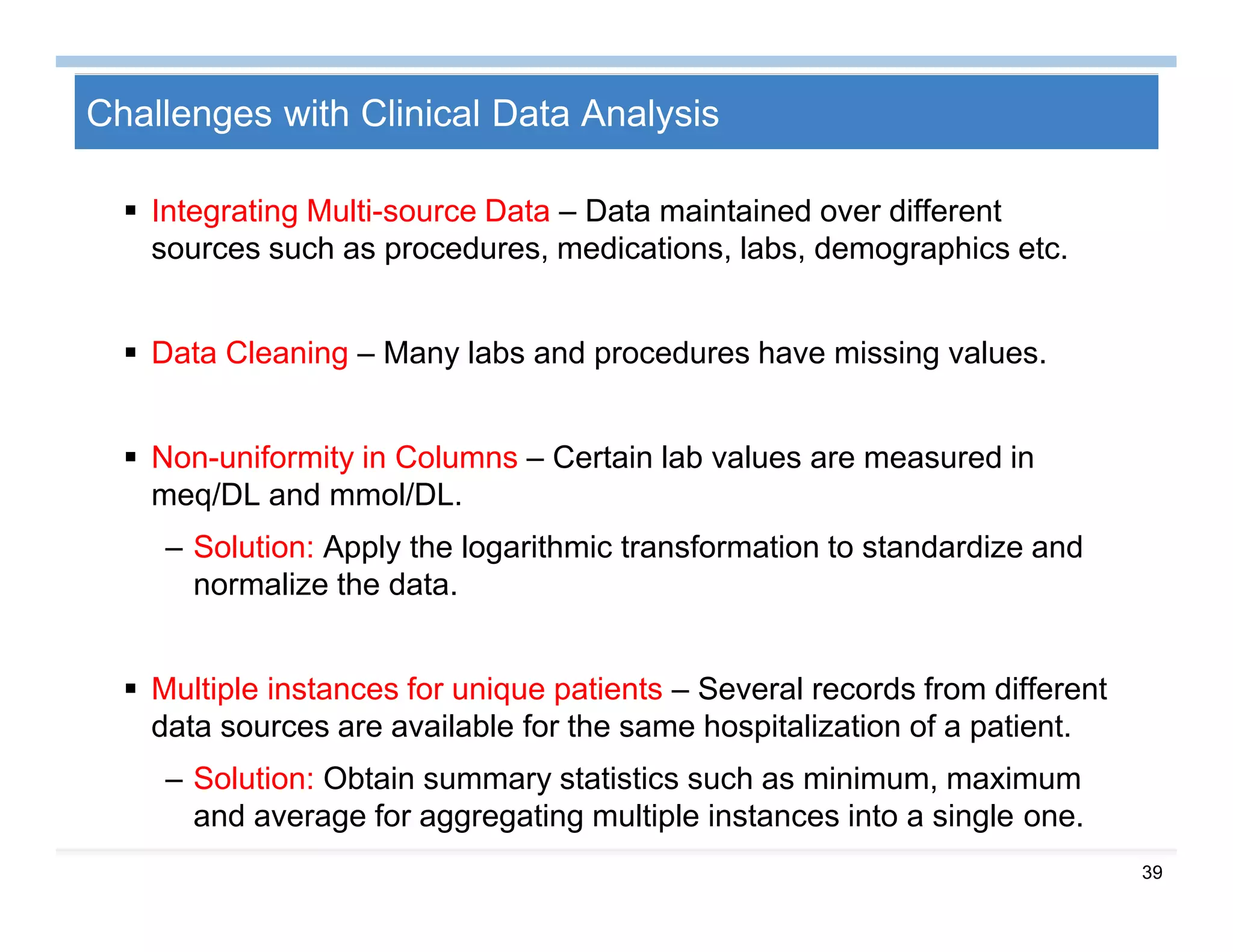 39
Challenges with Clinical Data Analysis
 Integrating Multi-source Data – Data maintained over different
sources such as procedures, medications, labs, demographics etc.
 Data Cleaning – Many labs and procedures have missing values.
 Non-uniformity in Columns – Certain lab values are measured in
meq/DL and mmol/DL.
– Solution: Apply the logarithmic transformation to standardize and
normalize the data.
 Multiple instances for unique patients – Several records from different
data sources are available for the same hospitalization of a patient.
– Solution: Obtain summary statistics such as minimum, maximum
and average for aggregating multiple instances into a single one.
 