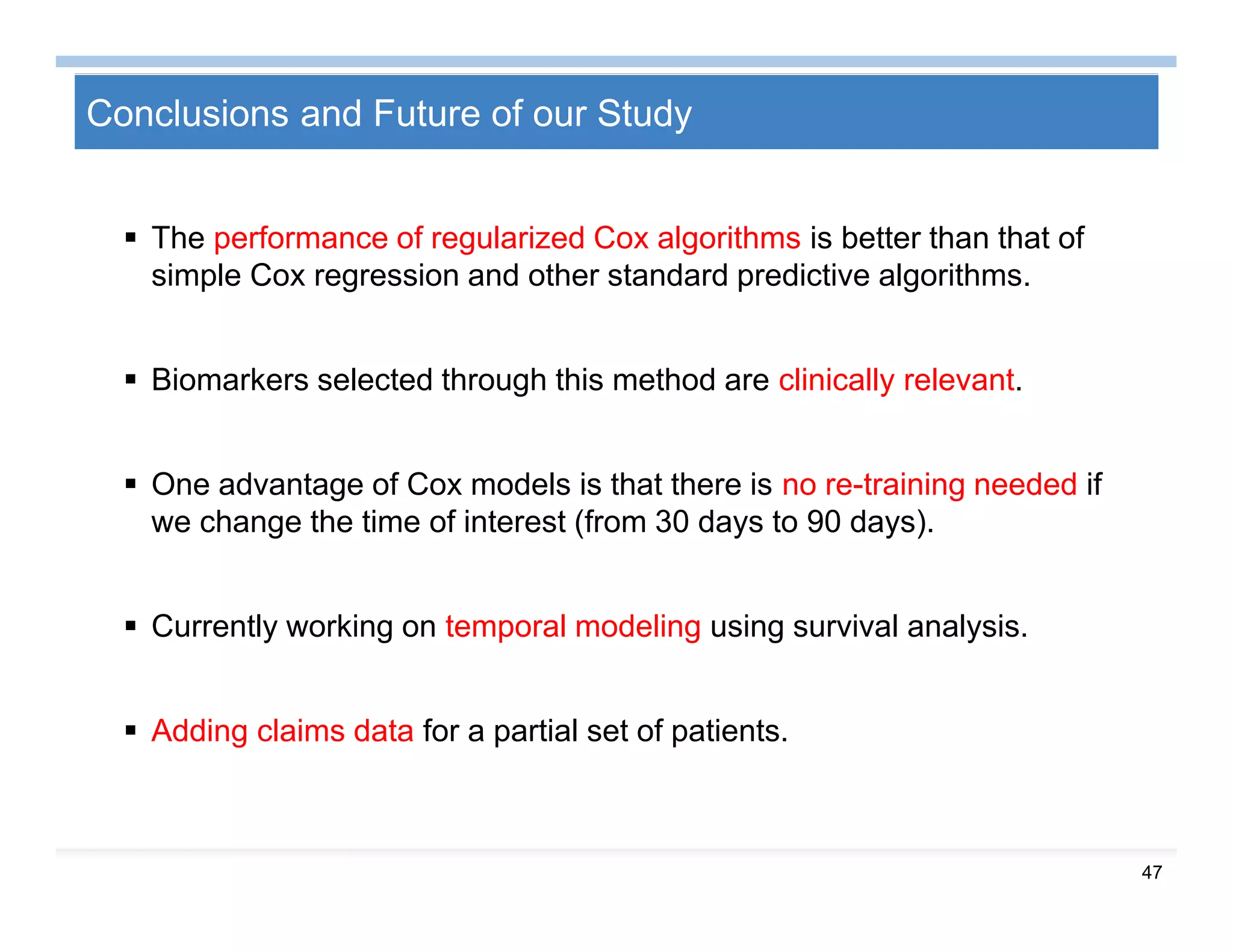 47
Conclusions and Future of our Study
 The performance of regularized Cox algorithms is better than that of
simple Cox regression and other standard predictive algorithms.
 Biomarkers selected through this method are clinically relevant.
 One advantage of Cox models is that there is no re-training needed if
we change the time of interest (from 30 days to 90 days).
 Currently working on temporal modeling using survival analysis.
 Adding claims data for a partial set of patients.
 