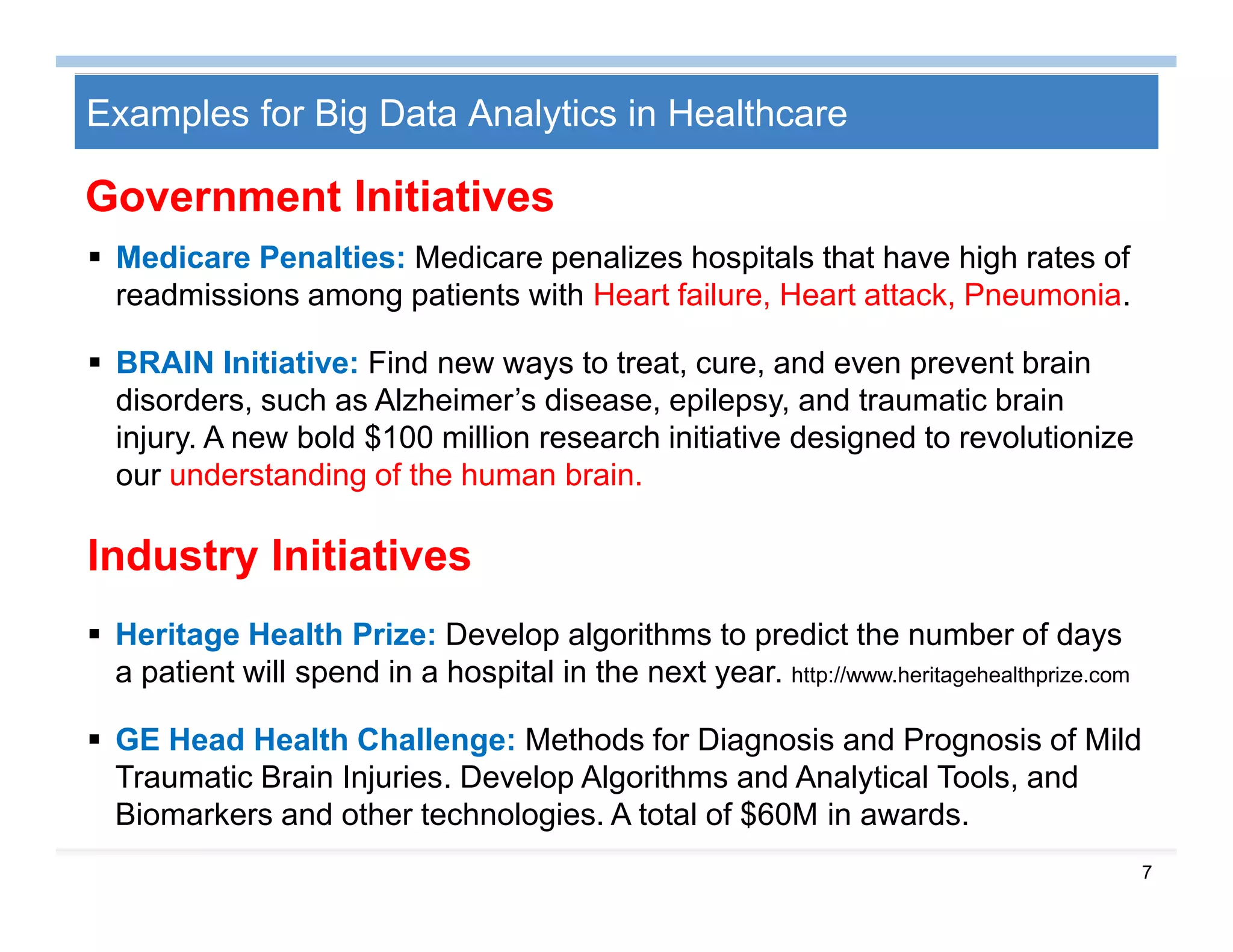 7
Examples for Big Data Analytics in Healthcare
 Medicare Penalties: Medicare penalizes hospitals that have high rates of
readmissions among patients with Heart failure, Heart attack, Pneumonia.
 BRAIN Initiative: Find new ways to treat, cure, and even prevent brain
disorders, such as Alzheimer’s disease, epilepsy, and traumatic brain
injury. A new bold $100 million research initiative designed to revolutionize
our understanding of the human brain.
 Heritage Health Prize: Develop algorithms to predict the number of days
a patient will spend in a hospital in the next year. http://www.heritagehealthprize.com
 GE Head Health Challenge: Methods for Diagnosis and Prognosis of Mild
Traumatic Brain Injuries. Develop Algorithms and Analytical Tools, and
Biomarkers and other technologies. A total of $60M in awards.
Industry Initiatives
Government Initiatives
 