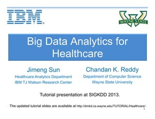 1
Big Data Analytics for
Healthcare
Chandan K. Reddy
Department of Computer Science
Wayne State University
Tutorial presentation at SIGKDD 2013.
The updated tutorial slides are available at http://dmkd.cs.wayne.edu/TUTORIAL/Healthcare/
Jimeng Sun
Healthcare Analytics Department
IBM TJ Watson Research Center
 