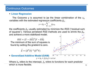 12
Continuous Outcomes
 Linear Regression
The Outcome y is assumed to be the linear combination of the
variables with the estimated regression coefficients .
= +
the coefficients usually estimated by minimize the RSS (“residual sum
of squares”). Various penalized RSS methods are used to shrink the ,
and achieve a more stabilized model.
= ( − ) ( − Β)
The minimum of the sum of squares is
found by setting the gradient to zero.
= ( )
 Generalized Additive Model (GAM)
= + +
Where refers to the intercept, refers to functions for each predictor
which is more flexible.
 