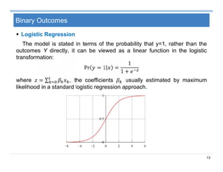 13
Binary Outcomes
 Logistic Regression
The model is stated in terms of the probability that y=1, rather than the
outcomes Y directly, it can be viewed as a linear function in the logistic
transformation:
Pr = 1 =
1
1 +
where = ∑ , the coefficients usually estimated by maximum
likelihood in a standard logistic regression approach.
 