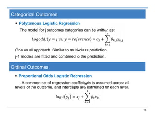 16
Categorical Outcomes
 Polytomous Logistic Regression
The model for j outcomes categories can be written as:
= . = = + , ,
One vs all approach. Similar to multi-class prediction.
j-1 models are fitted and combined to the prediction.
Ordinal Outcomes
 Proportional Odds Logistic Regression
A common set of regression coefficients is assumed across all
levels of the outcome, and intercepts are estimated for each level.
= +
 