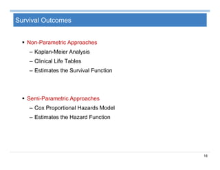 18
Survival Outcomes
 Non-Parametric Approaches
– Kaplan-Meier Analysis
– Clinical Life Tables
– Estimates the Survival Function
 Semi-Parametric Approaches
– Cox Proportional Hazards Model
– Estimates the Hazard Function
 
