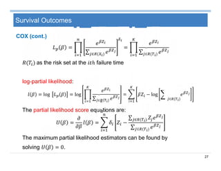 27
Survival Outcomes
=
∑ ∈ ( )
=
∑ ∈ ( )
( ) as the risk set at the failure time
log-partial likelihood:
= log = log
∑ ∈ ( )
= − log
∈ ( )
The partial likelihood score equations are:
= = −
∑ ∈ ( )
∑ ∈ ( )
The maximum partial likelihood estimators can be found by
solving = 0.
COX (cont.)
 
