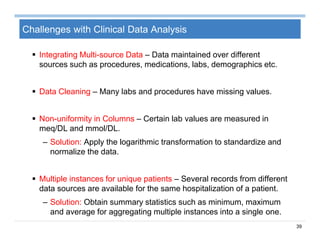 39
Challenges with Clinical Data Analysis
 Integrating Multi-source Data – Data maintained over different
sources such as procedures, medications, labs, demographics etc.
 Data Cleaning – Many labs and procedures have missing values.
 Non-uniformity in Columns – Certain lab values are measured in
meq/DL and mmol/DL.
– Solution: Apply the logarithmic transformation to standardize and
normalize the data.
 Multiple instances for unique patients – Several records from different
data sources are available for the same hospitalization of a patient.
– Solution: Obtain summary statistics such as minimum, maximum
and average for aggregating multiple instances into a single one.
 