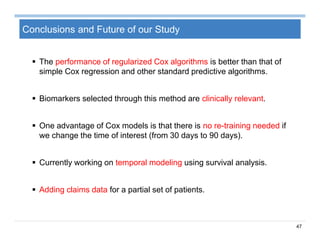 47
Conclusions and Future of our Study
 The performance of regularized Cox algorithms is better than that of
simple Cox regression and other standard predictive algorithms.
 Biomarkers selected through this method are clinically relevant.
 One advantage of Cox models is that there is no re-training needed if
we change the time of interest (from 30 days to 90 days).
 Currently working on temporal modeling using survival analysis.
 Adding claims data for a partial set of patients.
 