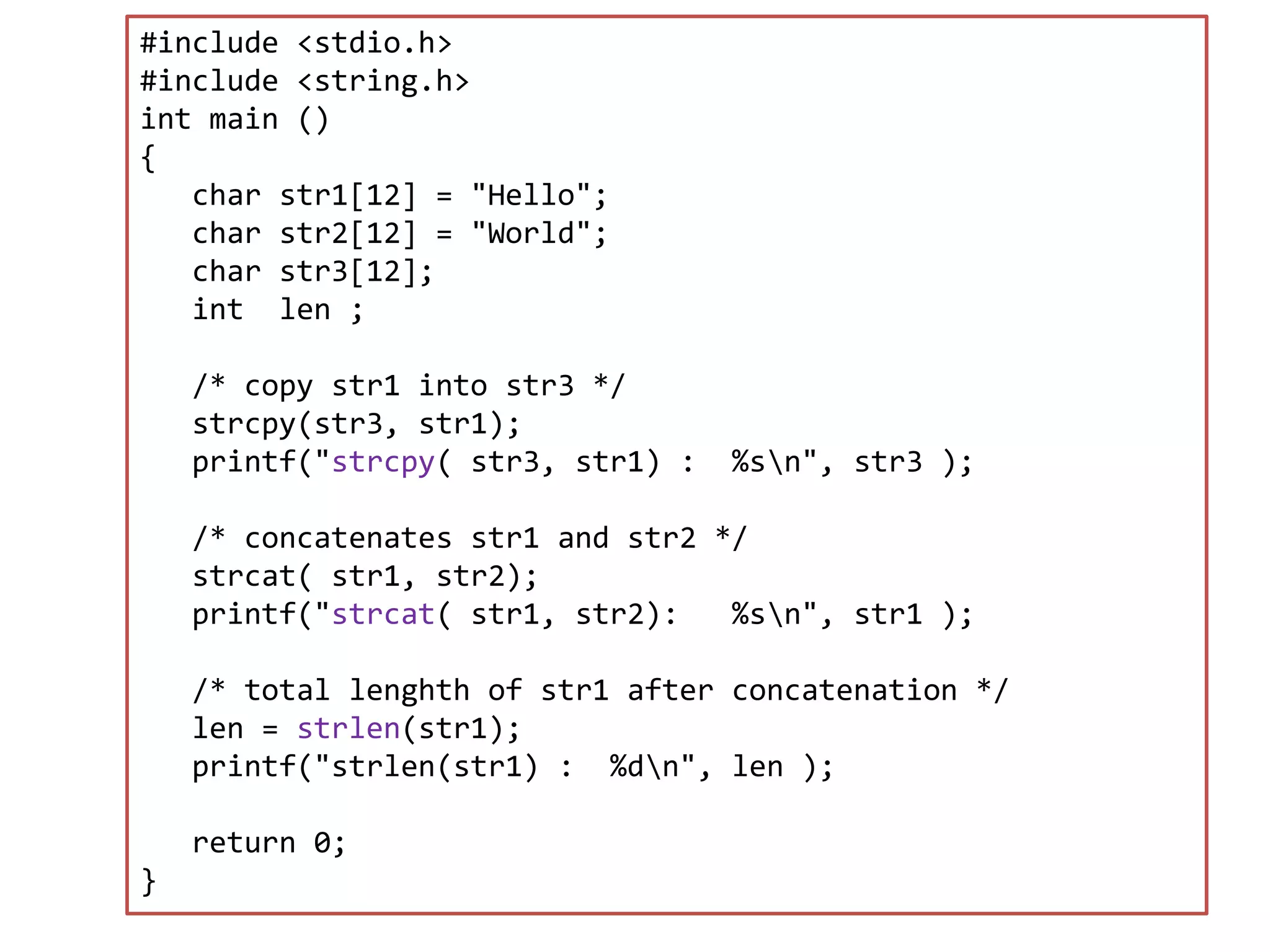 #include <stdio.h> #include <string.h> int main () { char str1[12] = "Hello"; char str2[12] = "World"; char str3[12]; int len ; /* copy str1 into str3 */ strcpy(str3, str1); printf("strcpy( str3, str1) : %sn", str3 ); /* concatenates str1 and str2 */ strcat( str1, str2); printf("strcat( str1, str2): %sn", str1 ); /* total lenghth of str1 after concatenation */ len = strlen(str1); printf("strlen(str1) : %dn", len ); return 0; } 
