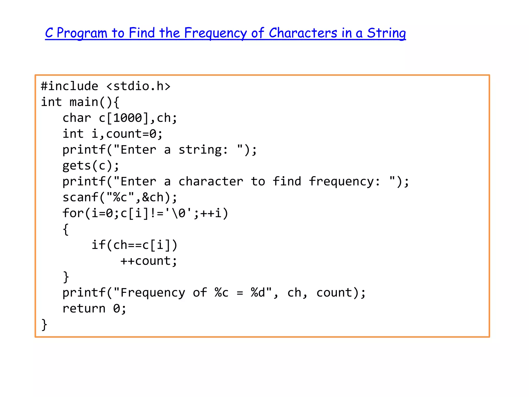 C Program to Find the Frequency of Characters in a String #include <stdio.h> int main(){ char c[1000],ch; int i,count=0; printf("Enter a string: "); gets(c); printf("Enter a character to find frequency: "); scanf("%c",&ch); for(i=0;c[i]!='0';++i) { if(ch==c[i]) ++count; } printf("Frequency of %c = %d", ch, count); return 0; } 