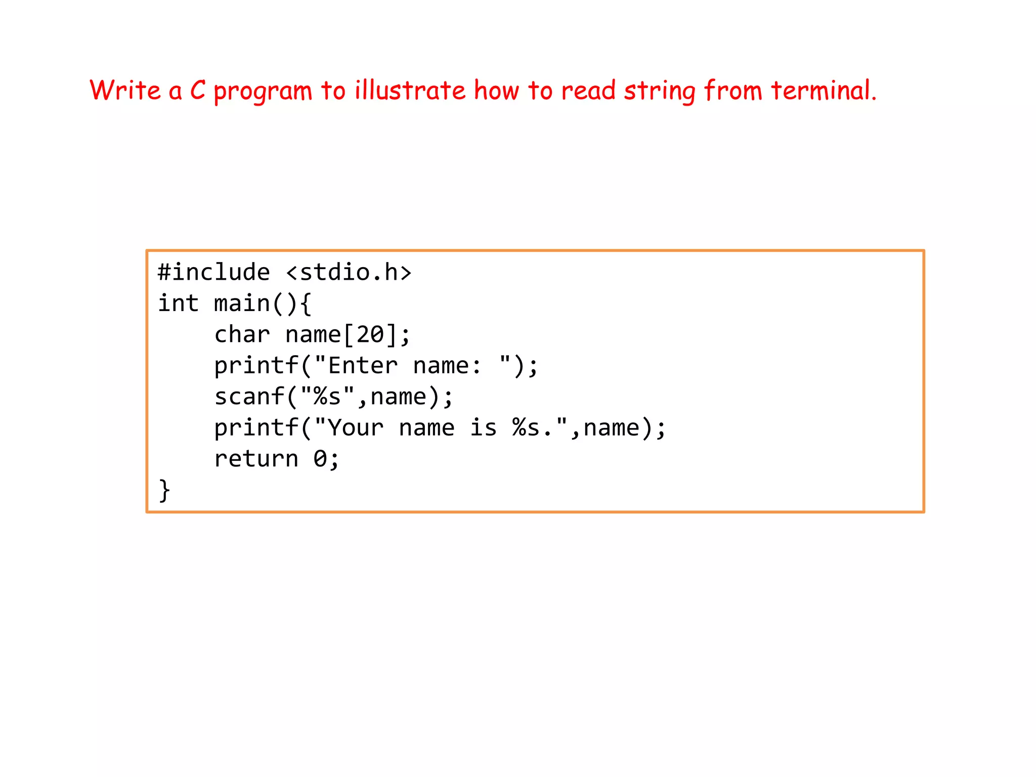 Write a C program to illustrate how to read string from terminal. #include <stdio.h> int main(){ char name[20]; printf("Enter name: "); scanf("%s",name); printf("Your name is %s.",name); return 0; } 