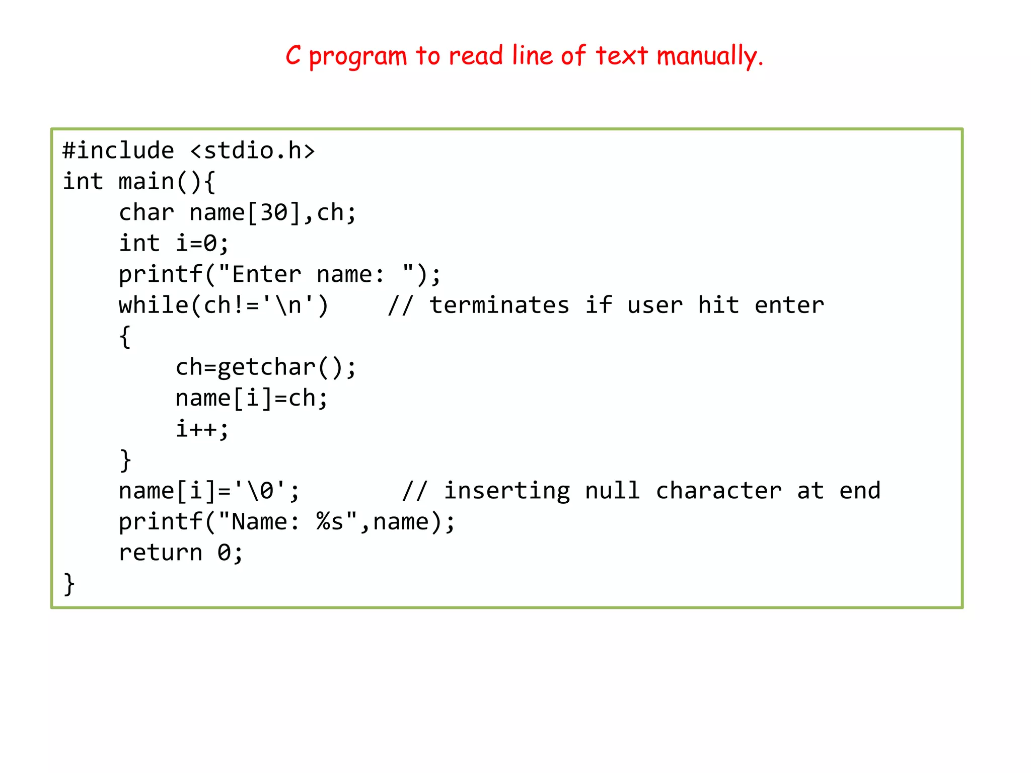 C program to read line of text manually. #include <stdio.h> int main(){ char name[30],ch; int i=0; printf("Enter name: "); while(ch!='n') // terminates if user hit enter { ch=getchar(); name[i]=ch; i++; } name[i]='0'; // inserting null character at end printf("Name: %s",name); return 0; } 