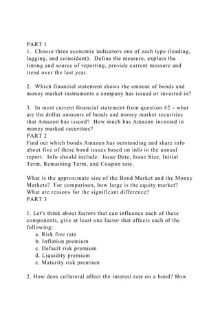 PART 1
1. Choose three economic indicators one of each type (leading,
lagging, and coincident). Define the measure, explain the
timing and source of reporting, provide current measure and
trend over the last year.
2. Which financial statement shows the amount of bonds and
money market instruments a company has issued or invested in?
3. In most current financial statement from question #2 - what
are the dollar amounts of bonds and money market securities
that Amazon has issued? How much has Amazon invested in
money marked securities?
PART 2
Find out which bonds Amazon has outstanding and share info
about five of these bond issues based on info in the annual
report. Info should include: Issue Date, Issue Size, Initial
Term, Remaining Term, and Coupon rate.
What is the approximate size of the Bond Market and the Money
Markets? For comparison, how large is the equity market?
What are reasons for the significant difference?
PART 3
1. Let's think about factors that can influence each of these
components, give at least one factor that affects each of the
following:
a. Risk free rate
b. Inflation premium
c. Default risk premium
d. Liquidity premium
e. Maturity risk premium
2. How does collateral affect the interest rate on a bond? How
 