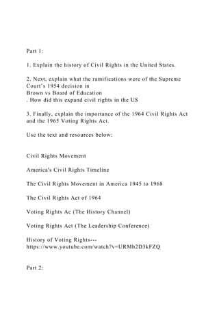 Part 1:
1. Explain the history of Civil Rights in the United States.
2. Next, explain what the ramifications were of the Supreme
Court’s 1954 decision in
Brown vs Board of Education
. How did this expand civil rights in the US
3. Finally, explain the importance of the 1964 Civil Rights Act
and the 1965 Voting Rights Act.
Use the text and resources below:
Civil Rights Movement
America's Civil Rights Timeline
The Civil Rights Movement in America 1945 to 1968
The Civil Rights Act of 1964
Voting Rights Ac (The History Channel)
Voting Rights Act (The Leadership Conference)
History of Voting Rights---
https://www.youtube.com/watch?v=URMb2D3kFZQ
Part 2:
 