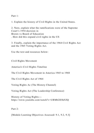 Part 1:
1. Explain the history of Civil Rights in the United States.
2. Next, explain what the ramifications were of the Supreme
Court’s 1954 decision in
Brown vs Board of Education
. How did this expand civil rights in the US
3. Finally, explain the importance of the 1964 Civil Rights Act
and the 1965 Voting Rights Act.
Use the text and resources below:
Civil Rights Movement
America's Civil Rights Timeline
The Civil Rights Movement in America 1945 to 1968
The Civil Rights Act of 1964
Voting Rights Ac (The History Channel)
Voting Rights Act (The Leadership Conference)
History of Voting Rights---
https://www.youtube.com/watch?v=URMb2D3kFZQ
Part 2:
[Module Learning Objectives Assessed: 9.1, 9.2, 9.3]
 