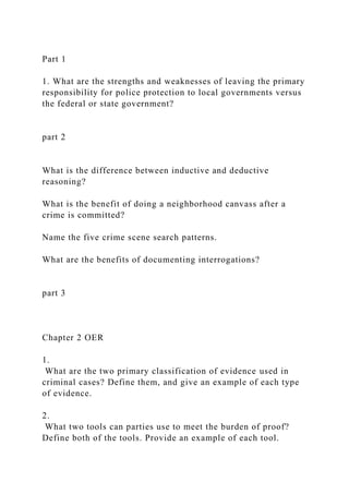 Part 1
1. What are the strengths and weaknesses of leaving the primary
responsibility for police protection to local governments versus
the federal or state government?
part 2
What is the difference between inductive and deductive
reasoning?
What is the benefit of doing a neighborhood canvass after a
crime is committed?
Name the five crime scene search patterns.
What are the benefits of documenting interrogations?
part 3
Chapter 2 OER
1.
What are the two primary classification of evidence used in
criminal cases? Define them, and give an example of each type
of evidence.
2.
What two tools can parties use to meet the burden of proof?
Define both of the tools. Provide an example of each tool.
 