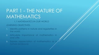 PART 1 - THE NATURE OF
MATHEMATICS
1.1 MATHEMATICS IN OUR WORLD
LEARNING OBJECTIVES:
1. Identify patterns in nature and regularities in
the world.
2. Articulate importance of mathematics in
one’s life.
3. Express appreciation of mathematics as a
human endeavor.
 