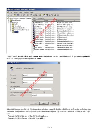 Trong cửa sổ Active Directory Users and Computers tôi tạo 2 Account mới là gccom1 & gccom2
thao tác tương tự như khi tạo Local User
Bây giờ khi nâng lên DC rồi Windows cũng sẽ nâng cao chế độ bảo mật lên và không cho phép bạn tạo
Password đơn giản nữa mà buộc bạn phải tạo Password phức tạp hơn sao cho thoả 3 trong 4 điều kiện
sau:
- Password phải chứa các ký tự chữ thường abc....
- Password phải chứa các ký tự chữ hoa ABC....
10 of 16
 