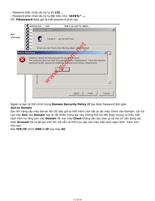 - Password phải chứa các ký tự số 123....
- Password phải chứa các ký tự đặc biệc như: !@#$%^ ...
VD: P@assword được gọi là một password phức tạp
Ngoài ra bạn có thể chỉnh trong Domain Sercurity Policy để tạo được Password đơn giản
Join to Domain
Sau khi nâng cấp máy Server lên DC bây giờ ta tiến hành Join tất cả các máy Client vào Domain. Lợi ích
của việc Join vào Domain này là rất nhiều trong bài này không thể nói hết được nhưng cứ hiểu một
cách nôm na rằng join vào Domain rồi mọi máy Client không cần tạo User gì cả mà chỉ cần dùng các
User Account mà ta đã tạo trên DC mà vẫn có thể truy cập vào máy một cách ngon lành. Cách Join
như sau:
Vào TCP/IP chỉnh DNS là IP của máy DC
11 of 16
 