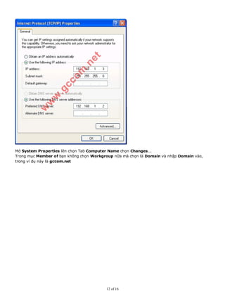 Mở System Properties lên chọn Tab Computer Name chọn Changes...
Trong mục Member of bạn không chọn Workgroup nữa mà chọn là Domain và nhập Domain vào,
trong ví dụ này là gccom.net
12 of 16
 