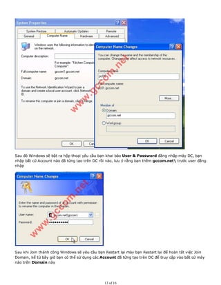 Sau đó Windows sẽ bật ra hộp thoại yêu cầu bạn khai báo User & Password đăng nhập máy DC, bạn
nhập bất cứ Account nào đã từng tạo trên DC rồi vào, lưu ý rằng bạn thêm gccom.net trước user đăng
nhập
Sau khi Join thành công Windows sẽ yêu cầu bạn Restart lại máy bạn Restart lại để hoàn tất việc Join
Domain, kể từ bây giờ bạn có thể sử dụng các Account đã từng tạo trên DC để truy cập vào bất cứ máy
nào trên Domain này
13 of 16
 