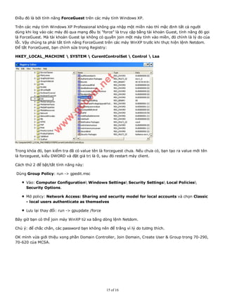 Điều đó là bởi tính năng ForceGuest trên các máy tính Windows XP.
Trên các máy tính Windows XP Professional không gia nhập một miền nào thì mặc định tất cả người
dùng khi log vào các máy đó qua mạng đều bị "force" là truy cập bằng tài khoản Guest, tính năng đó gọi
là ForceGuest. Mà tài khoản Guest lại không có quyền join một máy tính vào miền, đó chính là lý do của
lỗi. Vậy chúng ta phải tắt tính năng ForceGuest trên các máy WinXP trước khi thực hiện lệnh Netdom.
Để tắt ForceGuest, bạn chỉnh sửa trong Registry:
HKEY_LOCAL_MACHINE  SYSTEM  CurentControlSet  Control  Lsa
Trong khóa đó, bạn kiểm tra đã có value tên là forceguest chưa. Nếu chưa có, bạn tạo ra value mới tên
là forceguest, kiểu DWORD và đặt giá trị là 0, sau đó restart máy client.
Cách thứ 2 để bật/tắt tính năng này:
Dùng Group Policy: run -> gpedit.msc
Vào: Computer Configuration Windows Settings Security Settings Local Policies
Security Options.
Mở policy: Network Access: Sharing and security model for local accounts và chọn Classic
- local users authenticate as themselves
Lưu lại thay đổi: run -> gpupdate /force
Bây giờ bạn có thể join máy WinXP từ xa bằng dòng lệnh Netdom.
Chú ý: để chắc chắn, các password bạn không nên để trắng vì lý do tương thích.
OK mình vừa giới thiệu xong phần Domain Controller, Join Domain, Create User & Group trong 70-290,
70-620 của MCSA.
15 of 16
 