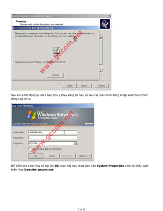 Sau khi khởi động lại máy bạn chú ý thấy rằng từ nay về sau tại màn hình đăng nhập xuất hiện thêm
dòng Log on to
Để kiểm tra xem máy có Up lên DC hoàn tất hay chưa bạn vào System Properties xem sẽ thấy xuất
hiện mục Domain: gccom.net
7 of 16
 