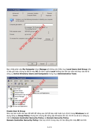 Bạn nhấp phải vào My Computer chọn Manage sẽ không còn thấy mục Local Users And Group nữa
vì bây giờ máy chúng ta đã là máy DC rồi định nghĩa Local không còn tồn tại nữa mà thay vào đó là
công cụ Active Directory Users and Computers trong mục Administrative Tools
Create User & Group
Như các bài trước các bạn đã biết để nâng cao chế độ bảo mật hoặc tuỳ chỉnh trong Windows ta sử
dụng công cụ Group Policy nhưng khi chúng đã nâng cấp Windows lên DC rồi thì ta sẽ có 2 công cụ
mới là Domain Controller Sercurity Policy và Domain Sercurity Policy
Domain Controller Sercurity Policy: Các tuỳ chỉnh trong này chỉ tác động lên máy DC mà thôi
8 of 16
 