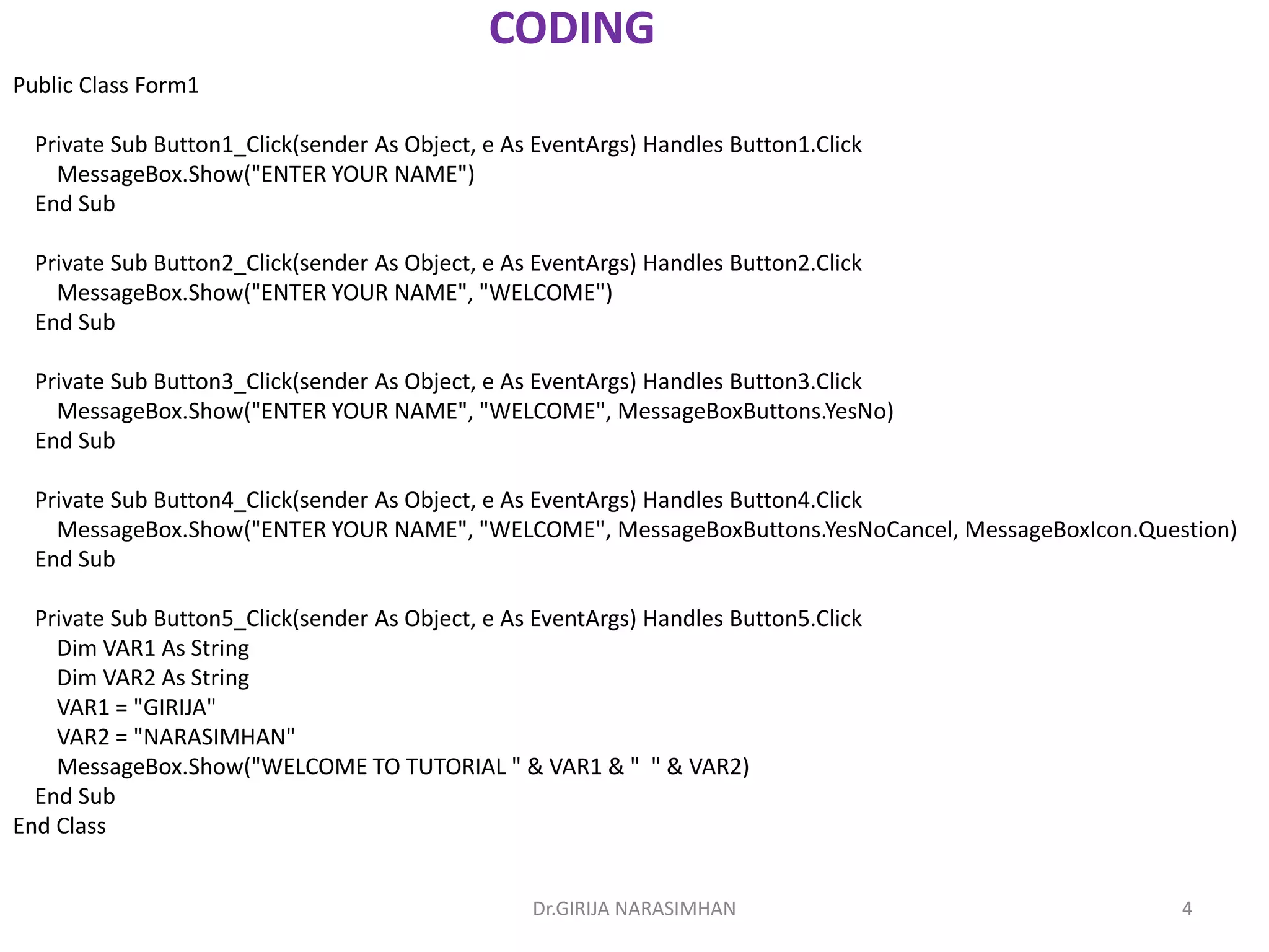 Dr.GIRIJA NARASIMHAN 4
CODING
Public Class Form1
Private Sub Button1_Click(sender As Object, e As EventArgs) Handles Button1.Click
MessageBox.Show("ENTER YOUR NAME")
End Sub
Private Sub Button2_Click(sender As Object, e As EventArgs) Handles Button2.Click
MessageBox.Show("ENTER YOUR NAME", "WELCOME")
End Sub
Private Sub Button3_Click(sender As Object, e As EventArgs) Handles Button3.Click
MessageBox.Show("ENTER YOUR NAME", "WELCOME", MessageBoxButtons.YesNo)
End Sub
Private Sub Button4_Click(sender As Object, e As EventArgs) Handles Button4.Click
MessageBox.Show("ENTER YOUR NAME", "WELCOME", MessageBoxButtons.YesNoCancel, MessageBoxIcon.Question)
End Sub
Private Sub Button5_Click(sender As Object, e As EventArgs) Handles Button5.Click
Dim VAR1 As String
Dim VAR2 As String
VAR1 = "GIRIJA"
VAR2 = "NARASIMHAN"
MessageBox.Show("WELCOME TO TUTORIAL " & VAR1 & " " & VAR2)
End Sub
End Class