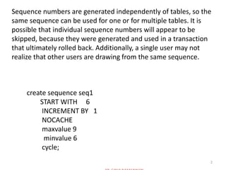 2
Sequence numbers are generated independently of tables, so the
same sequence can be used for one or for multiple tables. It is
possible that individual sequence numbers will appear to be
skipped, because they were generated and used in a transaction
that ultimately rolled back. Additionally, a single user may not
realize that other users are drawing from the same sequence.
create sequence seq1
START WITH 6
INCREMENT BY 1
NOCACHE
maxvalue 9
minvalue 6
cycle;
 