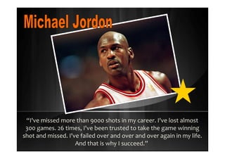 “I've missed more than 9000 shots in my career. I've lost almost
300 games. 26 times, I've been trusted to take the game winning
shot and missed. I've failed over and over and over again in my life.
And that is why I succeed.”
 
