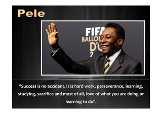 "Success is no accident. It is hard work, perseverance, learning,
studying, sacrifice and most of all, love of what you are doing or
learning to do".
 