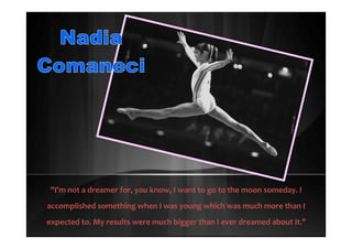 "I'm not a dreamer for, you know, I want to go to the moon someday. I
accomplished something when I was young which was much more than I
expected to. My results were much bigger than I ever dreamed about it."
 