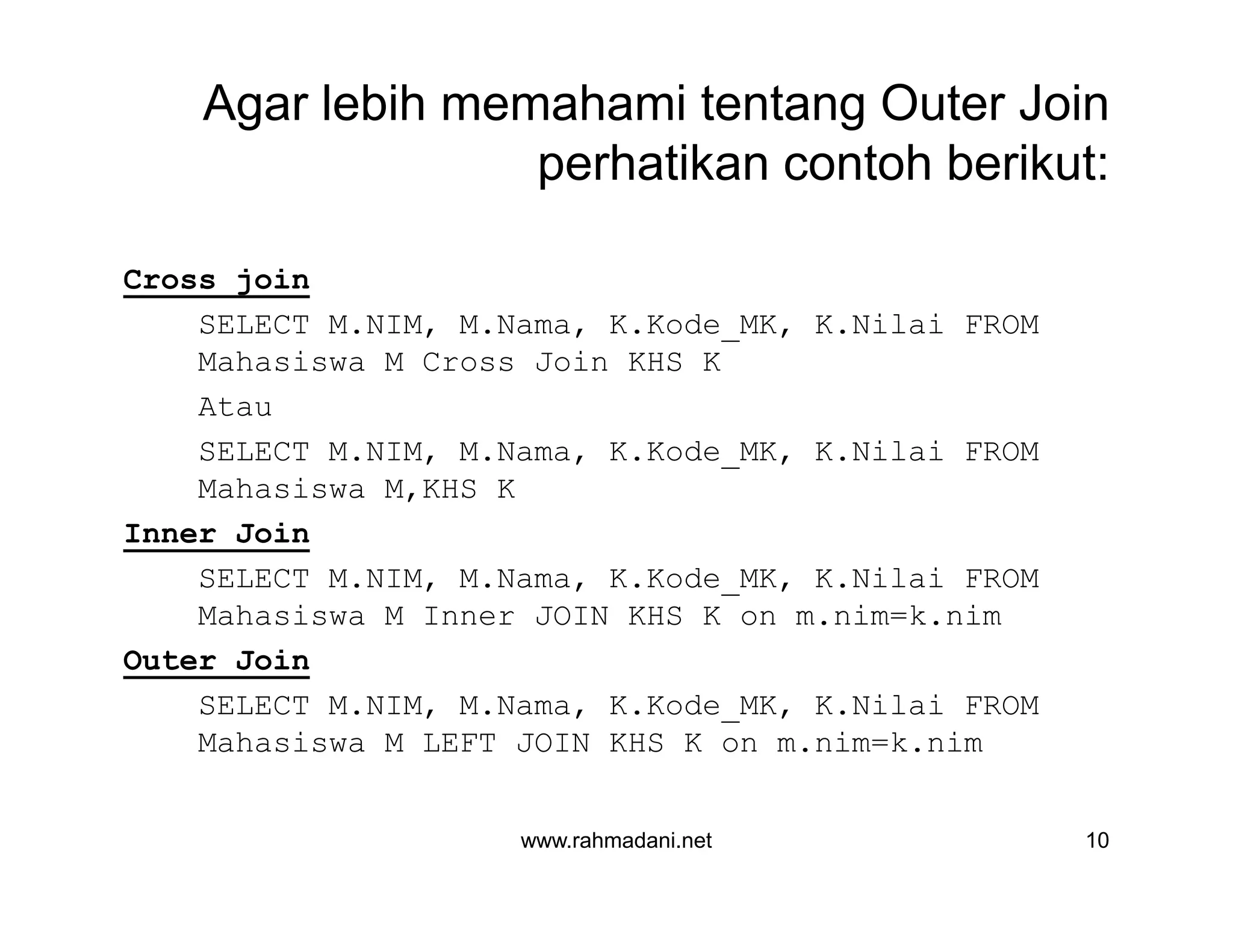 Agar lebih memahami tentang Outer Join
perhatikan contoh berikut:
Cross join
SELECT M.NIM, M.Nama, K.Kode_MK, K.Nilai FROM
Mahasiswa M Cross Join KHS K
Atau
SELECT M.NIM, M.Nama, K.Kode_MK, K.Nilai FROM
Mahasiswa M,KHS K
Inner Join
SELECT M.NIM, M.Nama, K.Kode_MK, K.Nilai FROM
Mahasiswa M Inner JOIN KHS K on m.nim=k.nim
Outer Join
SELECT M.NIM, M.Nama, K.Kode_MK, K.Nilai FROM
Mahasiswa M LEFT JOIN KHS K on m.nim=k.nim
www.rahmadani.net 10
Cross join
SELECT M.NIM, M.Nama, K.Kode_MK, K.Nilai FROM
Mahasiswa M Cross Join KHS K
Atau
SELECT M.NIM, M.Nama, K.Kode_MK, K.Nilai FROM
Mahasiswa M,KHS K
Inner Join
SELECT M.NIM, M.Nama, K.Kode_MK, K.Nilai FROM
Mahasiswa M Inner JOIN KHS K on m.nim=k.nim
Outer Join
SELECT M.NIM, M.Nama, K.Kode_MK, K.Nilai FROM
Mahasiswa M LEFT JOIN KHS K on m.nim=k.nim
 