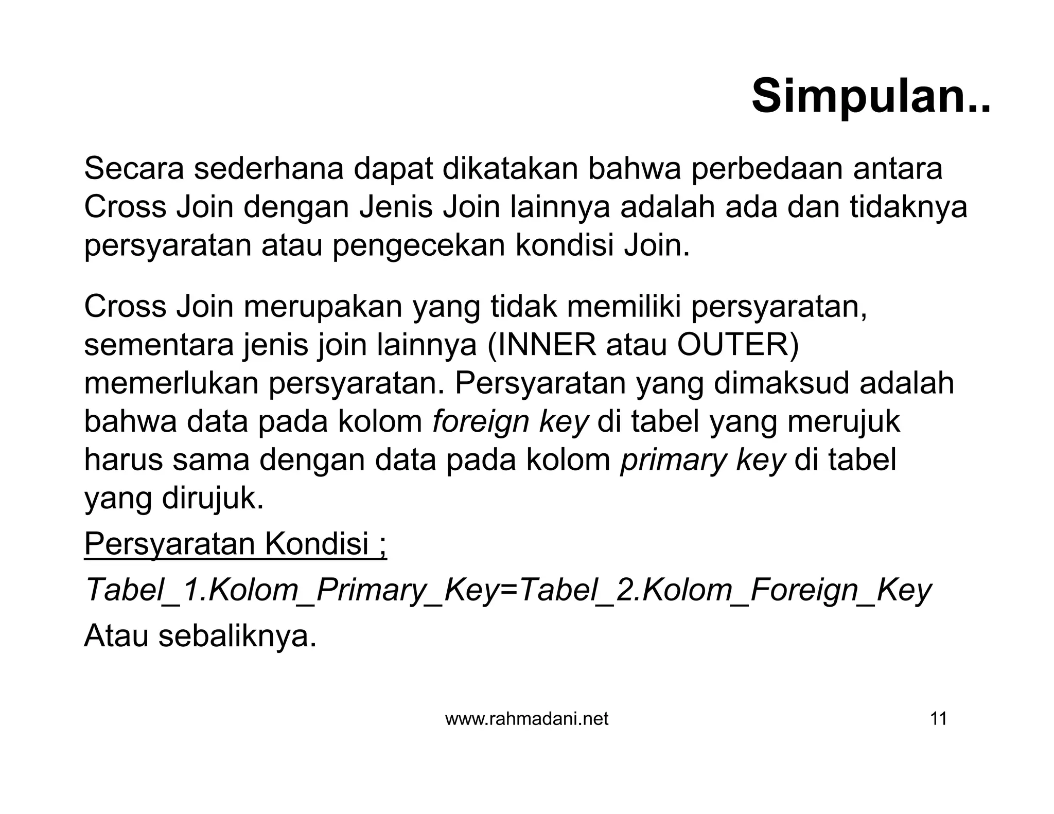 Simpulan..
Secara sederhana dapat dikatakan bahwa perbedaan antara
Cross Join dengan Jenis Join lainnya adalah ada dan tidaknya
persyaratan atau pengecekan kondisi Join.
Cross Join merupakan yang tidak memiliki persyaratan,
sementara jenis join lainnya (INNER atau OUTER)
memerlukan persyaratan. Persyaratan yang dimaksud adalah
bahwa data pada kolom foreign key di tabel yang merujuk
harus sama dengan data pada kolom primary key di tabel
yang dirujuk.
Persyaratan Kondisi ;
Tabel_1.Kolom_Primary_Key=Tabel_2.Kolom_Foreign_Key
Atau sebaliknya.
www.rahmadani.net 11
Secara sederhana dapat dikatakan bahwa perbedaan antara
Cross Join dengan Jenis Join lainnya adalah ada dan tidaknya
persyaratan atau pengecekan kondisi Join.
Cross Join merupakan yang tidak memiliki persyaratan,
sementara jenis join lainnya (INNER atau OUTER)
memerlukan persyaratan. Persyaratan yang dimaksud adalah
bahwa data pada kolom foreign key di tabel yang merujuk
harus sama dengan data pada kolom primary key di tabel
yang dirujuk.
Persyaratan Kondisi ;
Tabel_1.Kolom_Primary_Key=Tabel_2.Kolom_Foreign_Key
Atau sebaliknya.
 