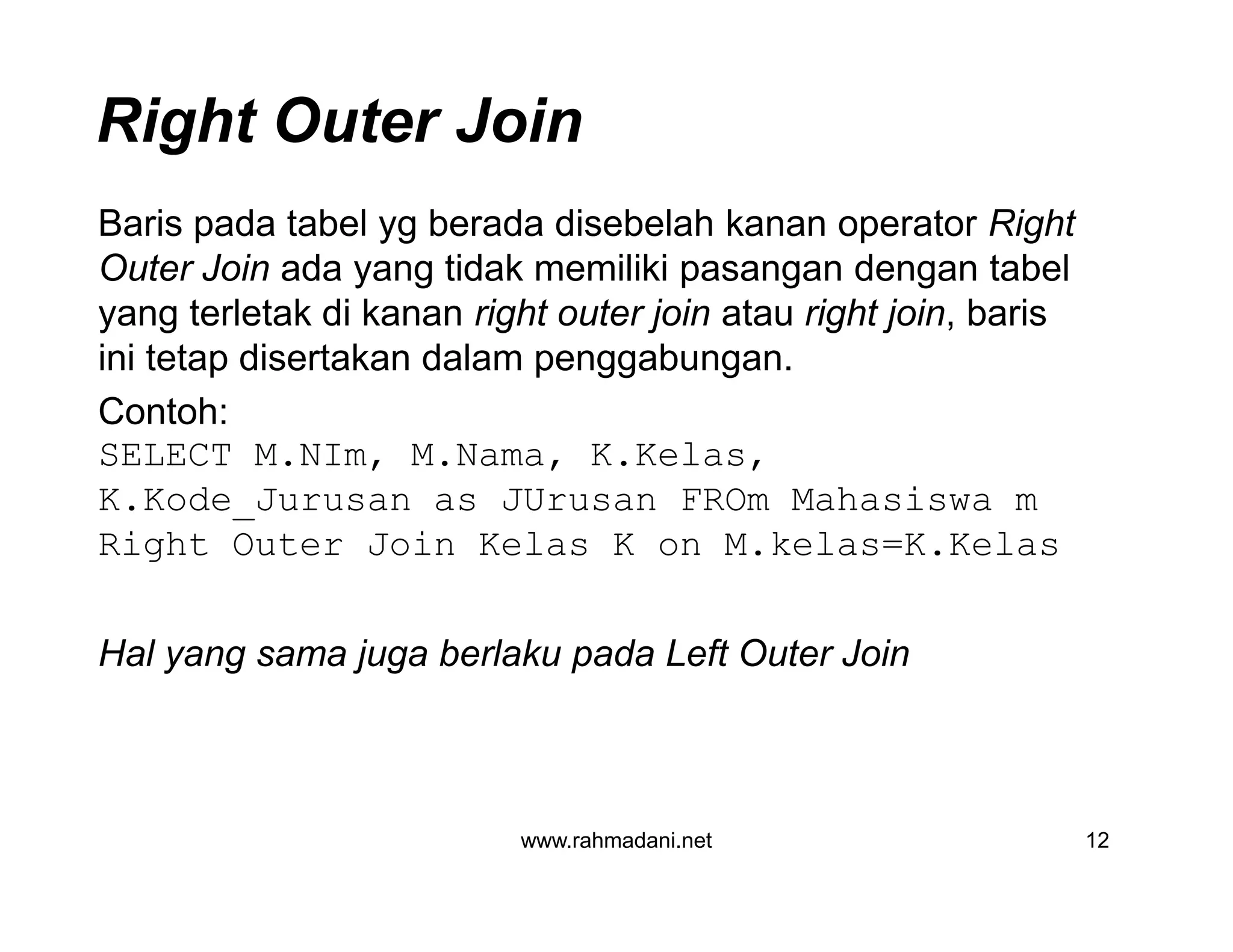 Right Outer Join
Baris pada tabel yg berada disebelah kanan operator Right
Outer Join ada yang tidak memiliki pasangan dengan tabel
yang terletak di kanan right outer join atau right join, baris
ini tetap disertakan dalam penggabungan.
Contoh:
SELECT M.NIm, M.Nama, K.Kelas,
K.Kode_Jurusan as JUrusan FROm Mahasiswa m
Right Outer Join Kelas K on M.kelas=K.Kelas
Hal yang sama juga berlaku pada Left Outer Join
www.rahmadani.net 12
Baris pada tabel yg berada disebelah kanan operator Right
Outer Join ada yang tidak memiliki pasangan dengan tabel
yang terletak di kanan right outer join atau right join, baris
ini tetap disertakan dalam penggabungan.
Contoh:
SELECT M.NIm, M.Nama, K.Kelas,
K.Kode_Jurusan as JUrusan FROm Mahasiswa m
Right Outer Join Kelas K on M.kelas=K.Kelas
Hal yang sama juga berlaku pada Left Outer Join
 