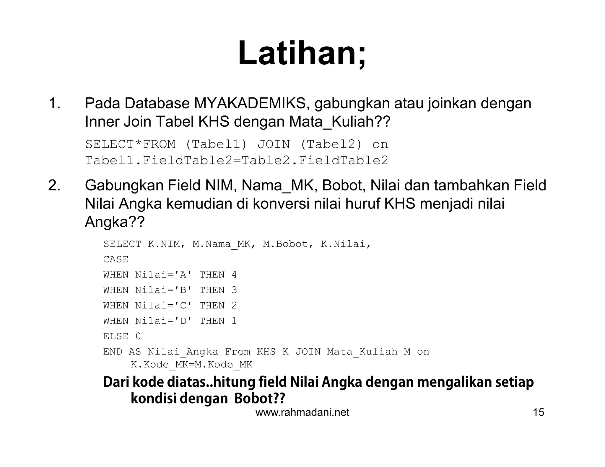 Latihan;
1. Pada Database MYAKADEMIKS, gabungkan atau joinkan dengan
Inner Join Tabel KHS dengan Mata_Kuliah??
SELECT*FROM (Tabel1) JOIN (Tabel2) on
Tabel1.FieldTable2=Table2.FieldTable2
2. Gabungkan Field NIM, Nama_MK, Bobot, Nilai dan tambahkan Field
Nilai Angka kemudian di konversi nilai huruf KHS menjadi nilai
Angka??
SELECT K.NIM, M.Nama_MK, M.Bobot, K.Nilai,
CASE
WHEN Nilai='A' THEN 4
WHEN Nilai='B' THEN 3
WHEN Nilai='C' THEN 2
WHEN Nilai='D' THEN 1
ELSE 0
END AS Nilai_Angka From KHS K JOIN Mata_Kuliah M on
K.Kode_MK=M.Kode_MK
Dari kode diatas..hitung field Nilai Angka dengan mengalikan setiap
kondisi dengan Bobot??
www.rahmadani.net 15
1. Pada Database MYAKADEMIKS, gabungkan atau joinkan dengan
Inner Join Tabel KHS dengan Mata_Kuliah??
SELECT*FROM (Tabel1) JOIN (Tabel2) on
Tabel1.FieldTable2=Table2.FieldTable2
2. Gabungkan Field NIM, Nama_MK, Bobot, Nilai dan tambahkan Field
Nilai Angka kemudian di konversi nilai huruf KHS menjadi nilai
Angka??
SELECT K.NIM, M.Nama_MK, M.Bobot, K.Nilai,
CASE
WHEN Nilai='A' THEN 4
WHEN Nilai='B' THEN 3
WHEN Nilai='C' THEN 2
WHEN Nilai='D' THEN 1
ELSE 0
END AS Nilai_Angka From KHS K JOIN Mata_Kuliah M on
K.Kode_MK=M.Kode_MK
Dari kode diatas..hitung field Nilai Angka dengan mengalikan setiap
kondisi dengan Bobot??
 